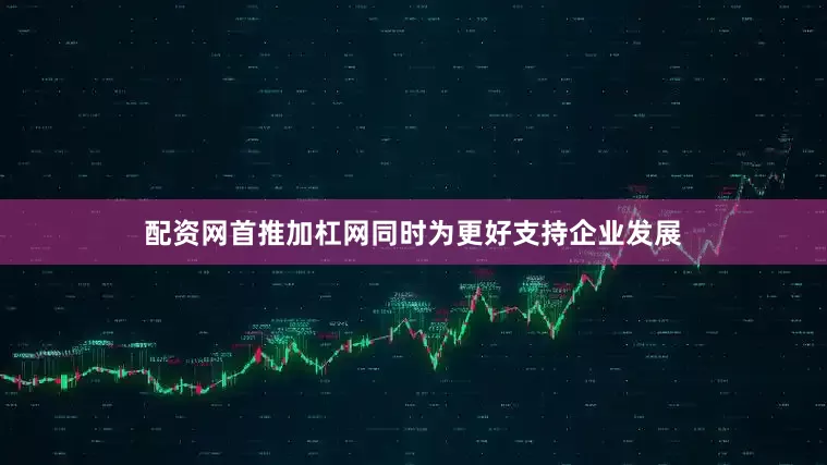 配资网首推加杠网同时为更好支持企业发展