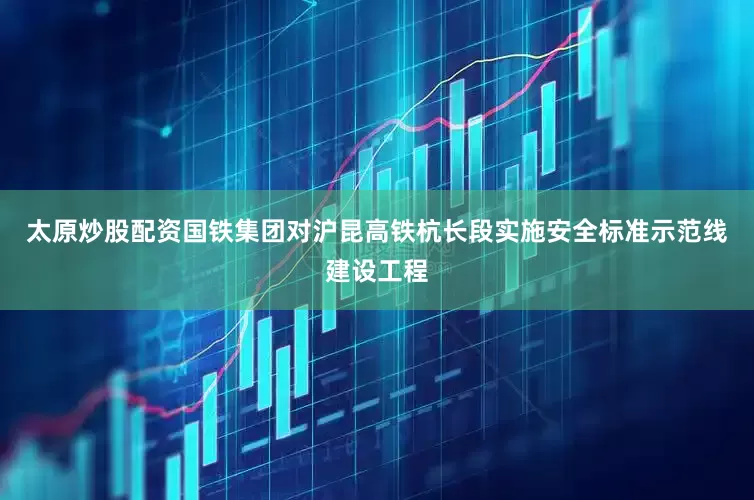 太原炒股配资国铁集团对沪昆高铁杭长段实施安全标准示范线建设工程