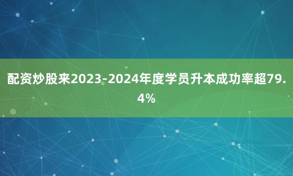 配资炒股来2023-2024年度学员升本成功率超79.4%