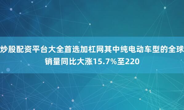 炒股配资平台大全首选加杠网其中纯电动车型的全球销量同比大涨15.7%至220