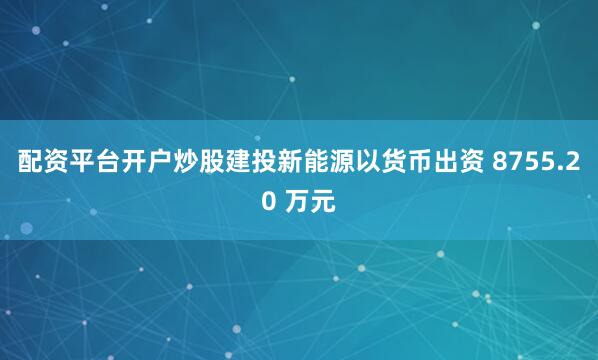 配资平台开户炒股建投新能源以货币出资 8755.20 万元