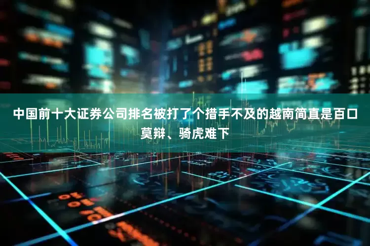 中国前十大证券公司排名被打了个措手不及的越南简直是百口莫辩、骑虎难下
