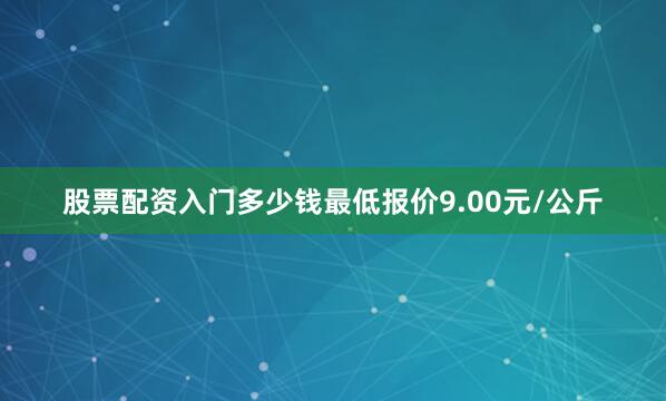 股票配资入门多少钱最低报价9.00元/公斤