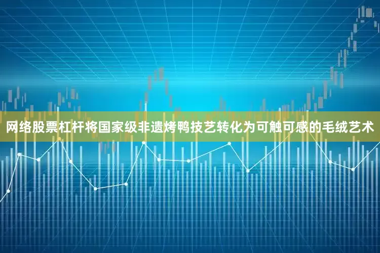 网络股票杠杆将国家级非遗烤鸭技艺转化为可触可感的毛绒艺术