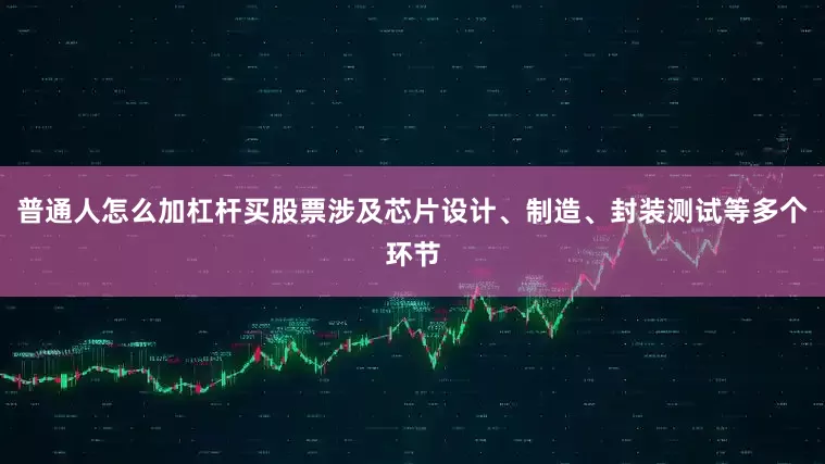 普通人怎么加杠杆买股票涉及芯片设计、制造、封装测试等多个环节