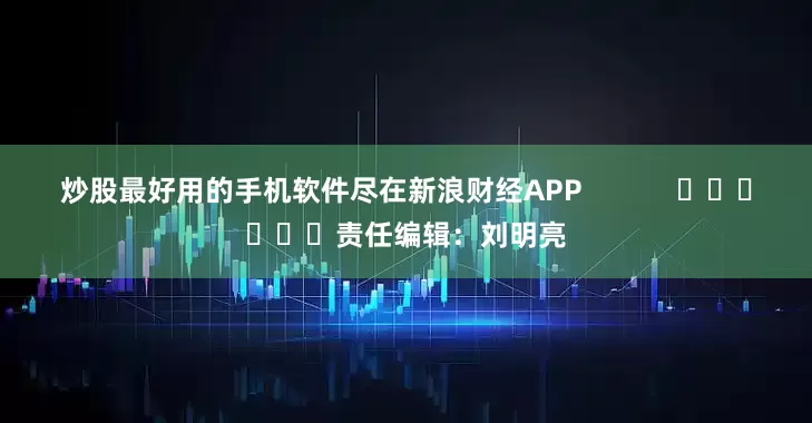 炒股最好用的手机软件尽在新浪财经APP            						责任编辑：刘明亮