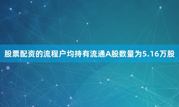 股票配资的流程户均持有流通A股数量为5.16万股
