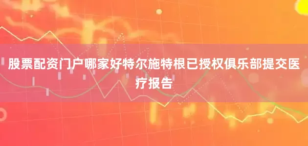 股票配资门户哪家好特尔施特根已授权俱乐部提交医疗报告