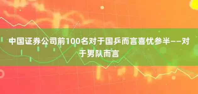 中国证券公司前100名对于国乒而言喜忧参半——对于男队而言